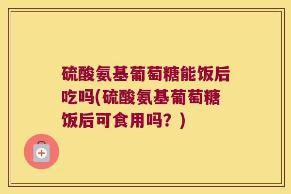 硫酸氨基葡萄糖能饭后吃吗(硫酸氨基葡萄糖饭后可食用吗?)