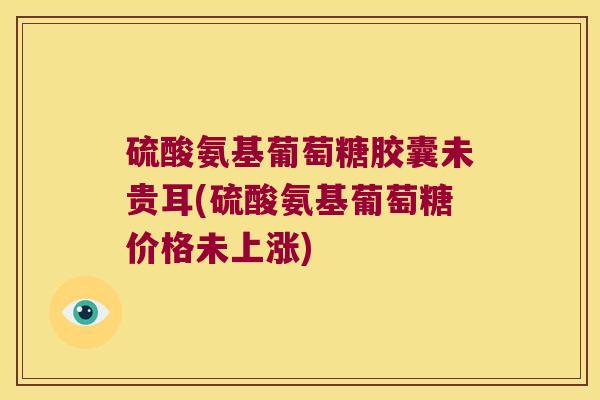 硫酸氨基葡萄糖胶囊未贵耳(硫酸氨基葡萄糖价格未上涨) 硫酸氨基葡萄糖胶囊未贵耳(硫酸氨基葡萄糖价格未上涨)