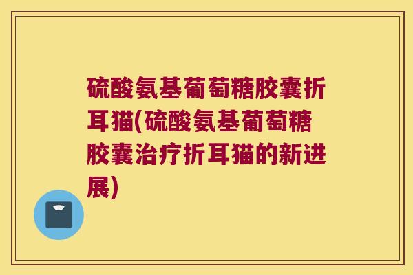 硫酸氨基葡萄糖胶囊折耳猫(硫酸氨基葡萄糖胶囊治疗折耳猫的新进展)