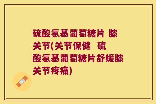 硫酸氨基葡萄糖片 膝关节(关节保健  硫酸氨基葡萄糖片舒缓膝关节疼痛)