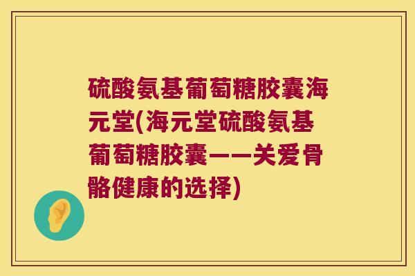 硫酸氨基葡萄糖胶囊海元堂(海元堂硫酸氨基葡萄糖胶囊——关爱骨骼健康的选择)