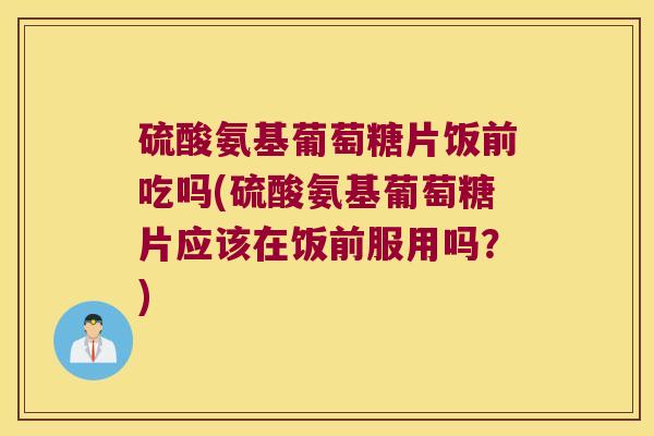 硫酸氨基葡萄糖片饭前吃吗(硫酸氨基葡萄糖片应该在饭前服用吗?)