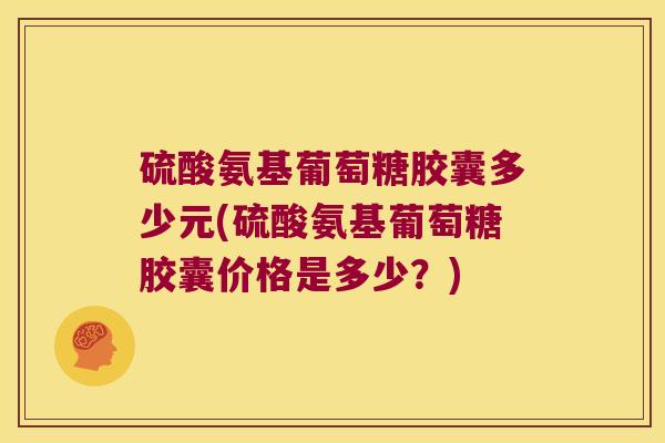 硫酸氨基葡萄糖胶囊多少元(硫酸氨基葡萄糖胶囊价格是多少?)
