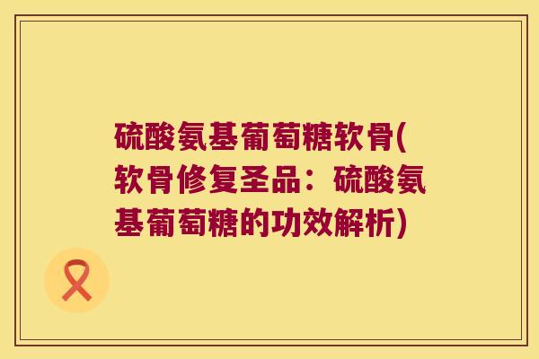 硫酸氨基葡萄糖软骨(软骨修复圣品:硫酸氨基葡萄糖的功效解析)