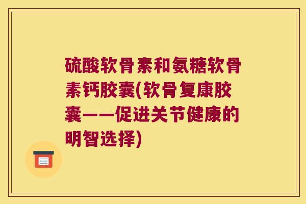 硫酸软骨素和氨糖软骨素钙胶囊(软骨复康胶囊——促进关节健康的明智选择)