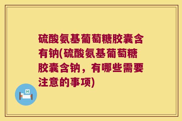 硫酸氨基葡萄糖胶囊含有钠(硫酸氨基葡萄糖胶囊含钠,有哪些需要注意的事项)