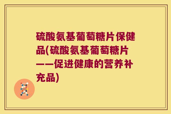 硫酸氨基葡萄糖片保健品(硫酸氨基葡萄糖片——促进健康的营养补充品)