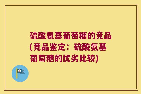 硫酸氨基葡萄糖的竞品(竞品鉴定:硫酸氨基葡萄糖的优劣比较)