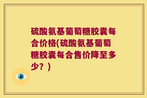 硫酸氨基葡萄糖胶囊每合价格(硫酸氨基葡萄糖胶囊每合售价降至多少?)