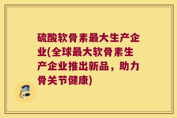硫酸软骨素最大生产企业(全球最大软骨素生产企业推出新品,助力骨关节健康)