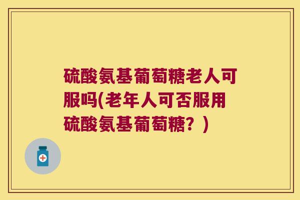 硫酸氨基葡萄糖老人可服吗(老年人可否服用硫酸氨基葡萄糖?)