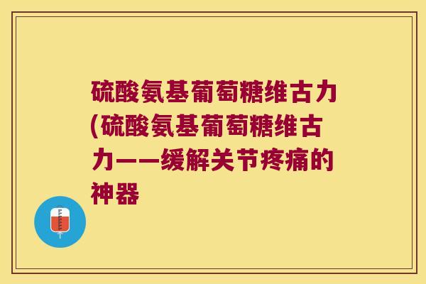 硫酸氨基葡萄糖维古力(硫酸氨基葡萄糖维古力——缓解关节疼痛的神器