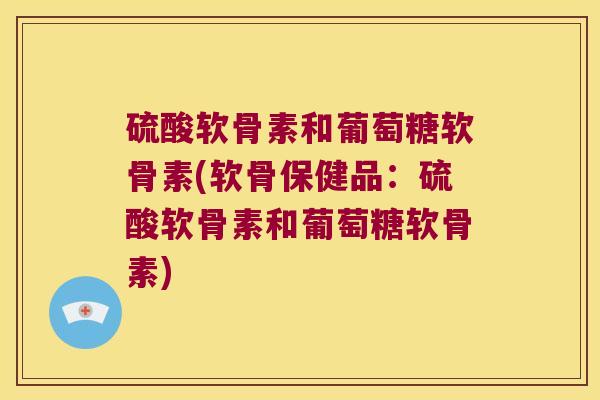 硫酸软骨素和葡萄糖软骨素(软骨保健品:硫酸软骨素和葡萄糖软骨素)