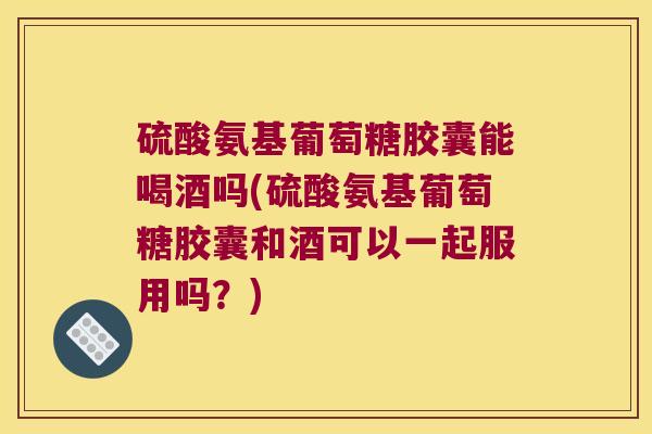 硫酸氨基葡萄糖胶囊能喝酒吗(硫酸氨基葡萄糖胶囊和酒可以一起服用吗?)