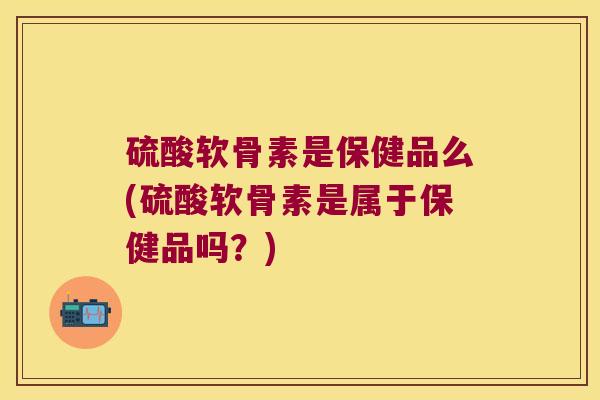 硫酸软骨素是保健品么(硫酸软骨素是属于保健品吗?)