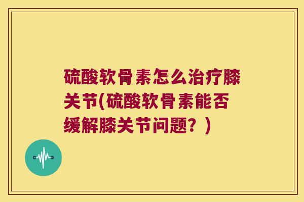 硫酸软骨素怎么治疗膝关节(硫酸软骨素能否缓解膝关节问题?)