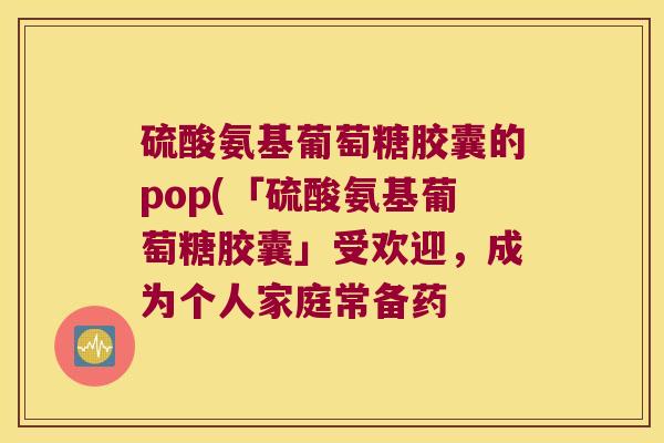 硫酸氨基葡萄糖胶囊的pop(「硫酸氨基葡萄糖胶囊」受欢迎,成为个人家庭常备药
