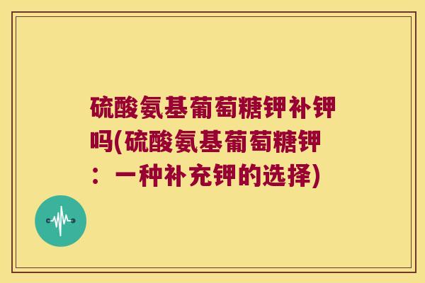硫酸氨基葡萄糖钾补钾吗(硫酸氨基葡萄糖钾:一种补充钾的选择)