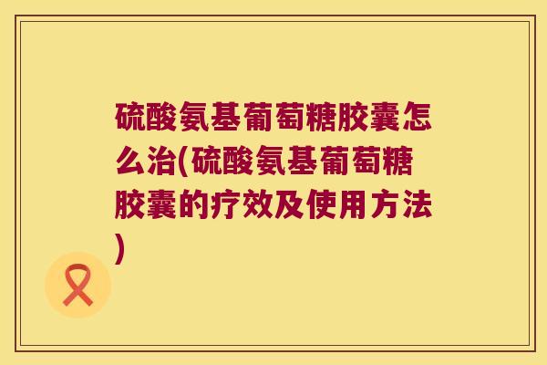 硫酸氨基葡萄糖胶囊怎么治(硫酸氨基葡萄糖胶囊的疗效及使用方法)