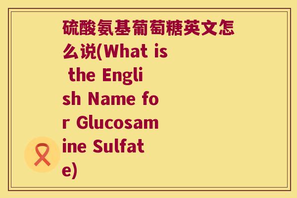 硫酸氨基葡萄糖英文怎么说(What is the English Name for Glucosamine Sulfate)