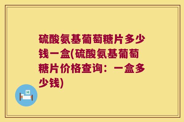 硫酸氨基葡萄糖片多少钱一盒(硫酸氨基葡萄糖片价格查询:一盒多少钱)
