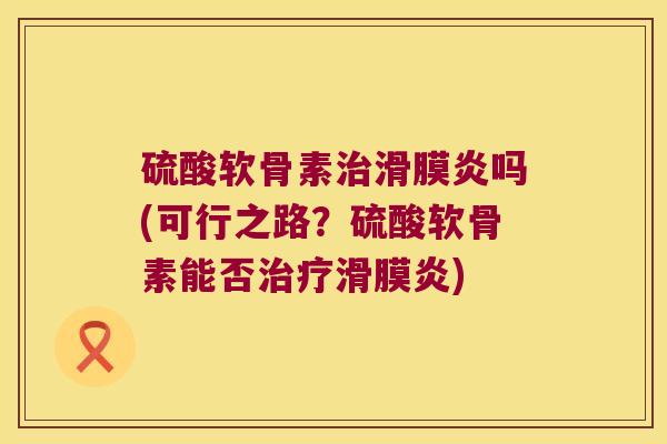 硫酸软骨素治滑膜炎吗(可行之路?硫酸软骨素能否治疗滑膜炎)