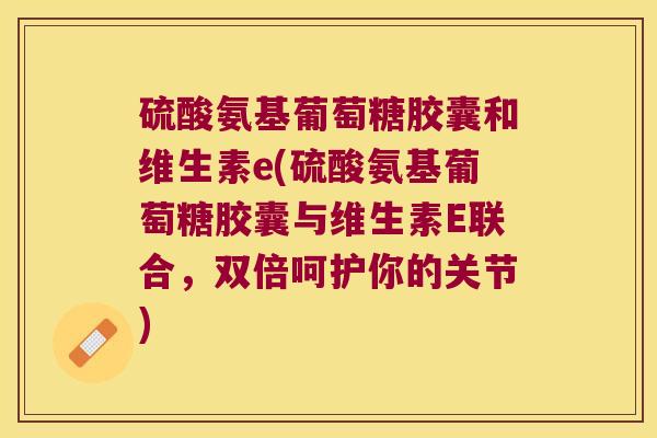 硫酸氨基葡萄糖胶囊和维生素e(硫酸氨基葡萄糖胶囊与维生素E联合,双倍呵护你的关节)
