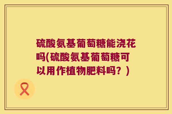 硫酸氨基葡萄糖能浇花吗(硫酸氨基葡萄糖可以用作植物肥料吗?)