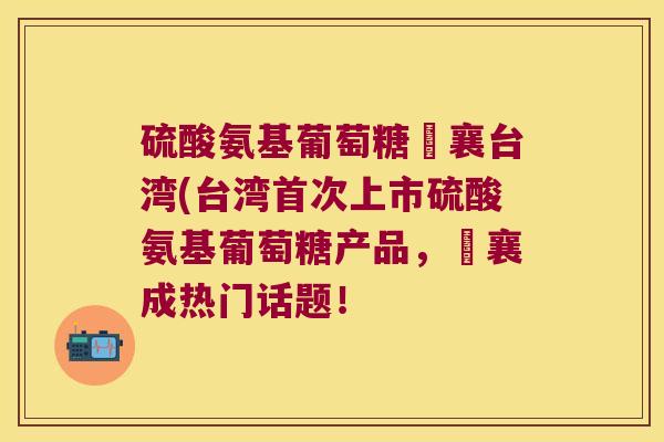 硫酸氨基葡萄糖旼襄台湾(台湾首次上市硫酸氨基葡萄糖产品,旼襄成热门话题!