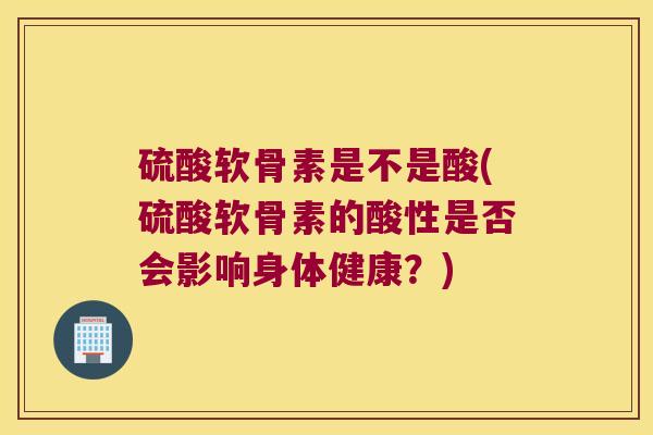硫酸软骨素是不是酸(硫酸软骨素的酸性是否会影响身体健康?)