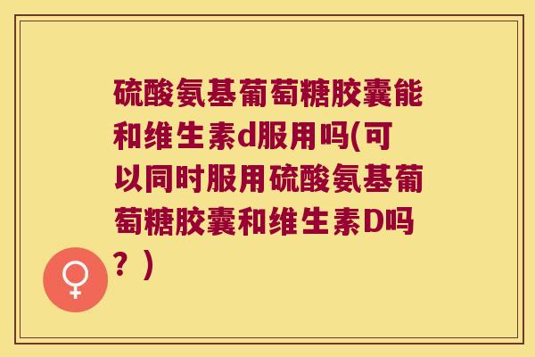 硫酸氨基葡萄糖胶囊能和维生素d服用吗(可以同时服用硫酸氨基葡萄糖胶囊和维生素D吗?)