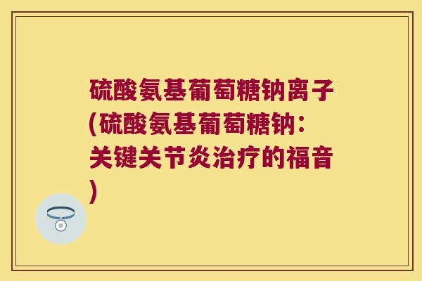 硫酸氨基葡萄糖钠离子(硫酸氨基葡萄糖钠:关键关节炎治疗的福音)