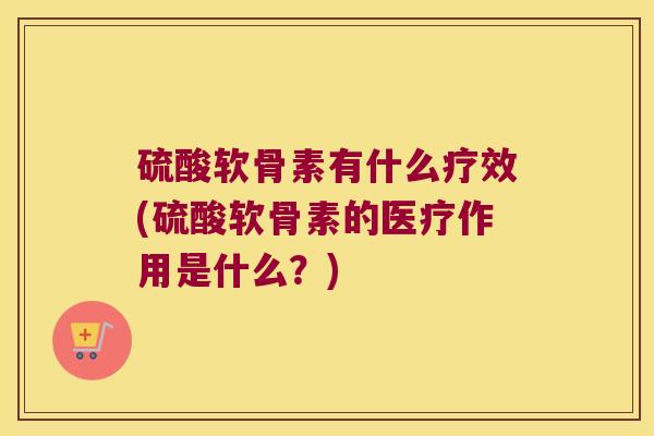 硫酸软骨素有什么疗效(硫酸软骨素的医疗作用是什么?)