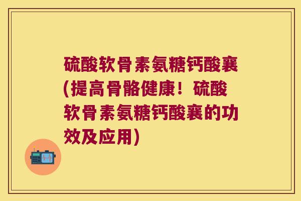 硫酸软骨素氨糖钙酸襄(提高骨骼健康!硫酸软骨素氨糖钙酸襄的功效及应用)