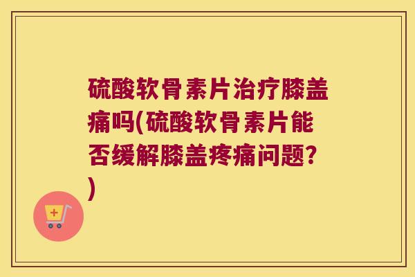 硫酸软骨素片治疗膝盖痛吗(硫酸软骨素片能否缓解膝盖疼痛问题?)