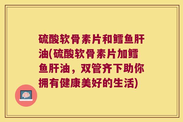 硫酸软骨素片和鳕鱼肝油(硫酸软骨素片加鳕鱼肝油,双管齐下助你拥有健康美好的生活)