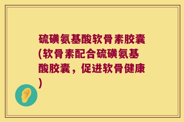 硫磺氨基酸软骨素胶囊(软骨素配合硫磺氨基酸胶囊,促进软骨健康)