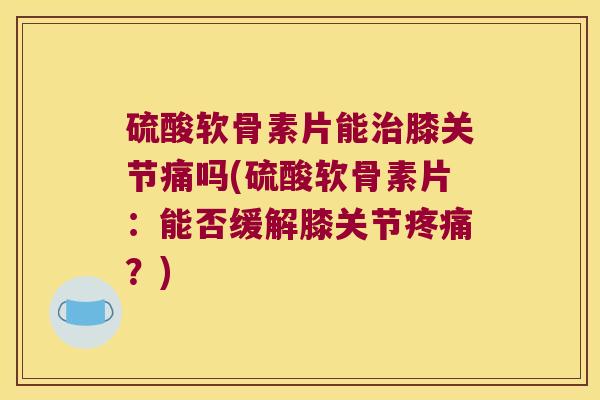 硫酸软骨素片能治膝关节痛吗(硫酸软骨素片:能否缓解膝关节疼痛?)