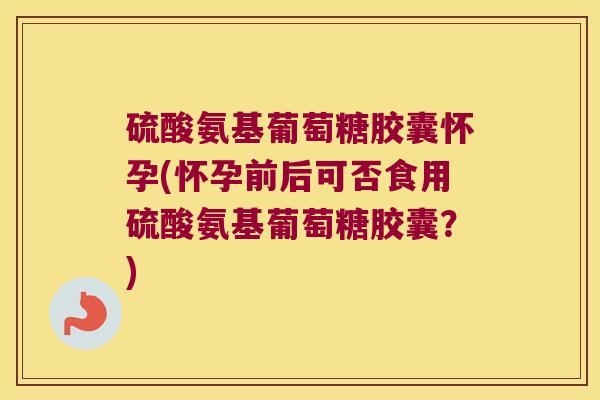 硫酸氨基葡萄糖胶囊怀孕(怀孕前后可否食用硫酸氨基葡萄糖胶囊?)