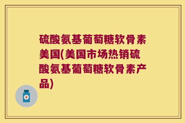 硫酸氨基葡萄糖软骨素美国(美国市场热销硫酸氨基葡萄糖软骨素产品)