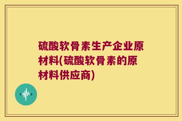 硫酸软骨素生产企业原材料(硫酸软骨素的原材料供应商)