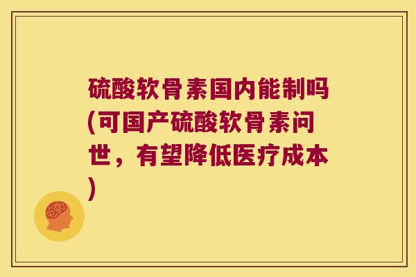 硫酸软骨素国内能制吗(可国产硫酸软骨素问世,有望降低医疗成本)