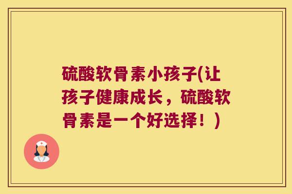 硫酸软骨素小孩子(让孩子健康成长,硫酸软骨素是一个好选择!)