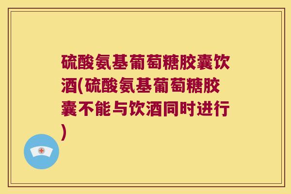 硫酸氨基葡萄糖胶囊饮酒(硫酸氨基葡萄糖胶囊不能与饮酒同时进行)