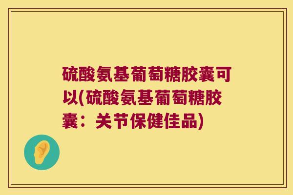 硫酸氨基葡萄糖胶囊可以(硫酸氨基葡萄糖胶囊:关节保健佳品)