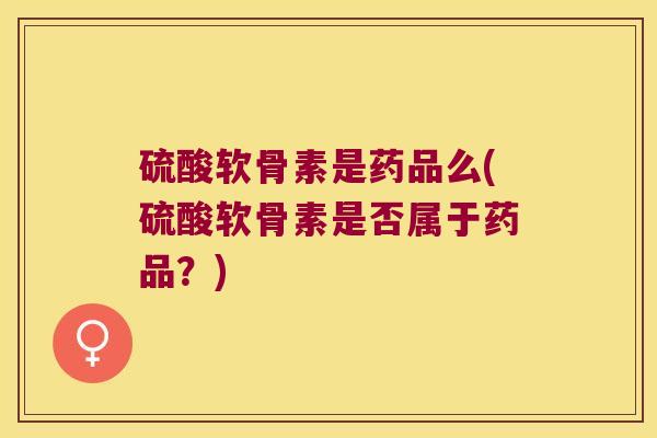 硫酸软骨素是药品么(硫酸软骨素是否属于药品?)