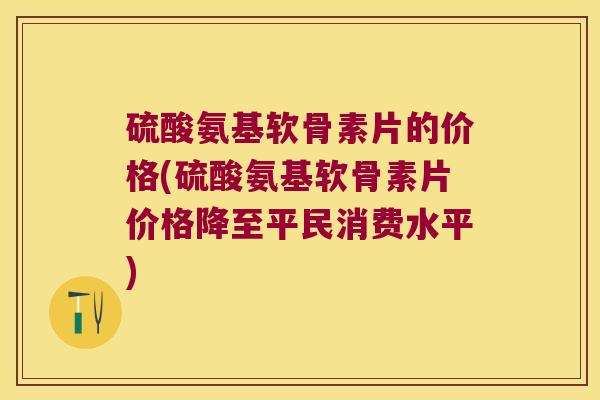 硫酸氨基软骨素片的价格(硫酸氨基软骨素片价格降至平民消费水平)