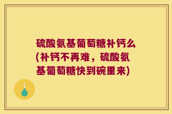 硫酸氨基葡萄糖补钙么(补钙不再难,硫酸氨基葡萄糖快到碗里来)
