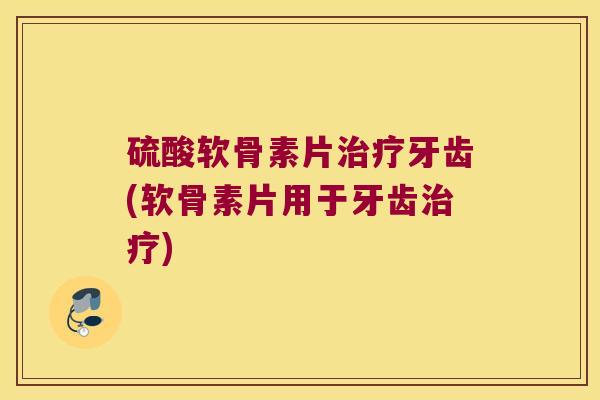 硫酸软骨素片治疗牙齿(软骨素片用于牙齿治疗)