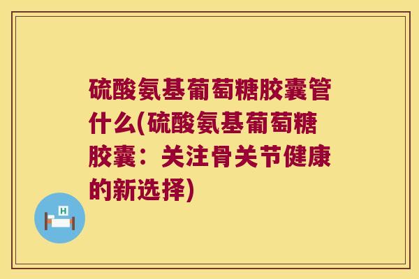 硫酸氨基葡萄糖胶囊管什么(硫酸氨基葡萄糖胶囊:关注骨关节健康的新选择)